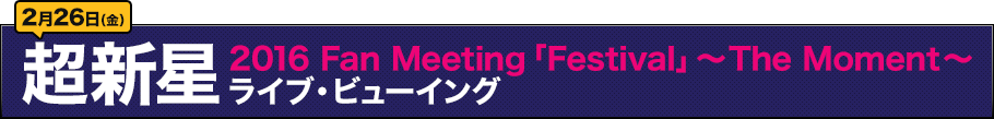 2月26日（金）超新星 2016 Fan Meeting「Festival」ライブ・ビューイング～The Moment～