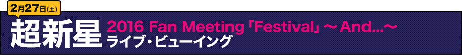 2月27日（土）超新星 2016 Fan Meeting「Festival」ライブ・ビューイング～And...～