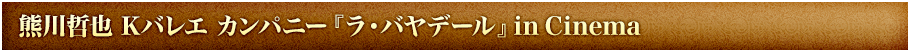 熊川哲也  Ｋバレエ カンパニー『ラ・バヤデール』 in Cinema