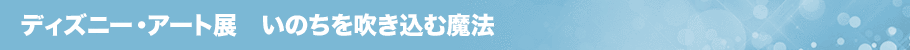 ディズニー・アート展　いのちを吹き込む魔法とは