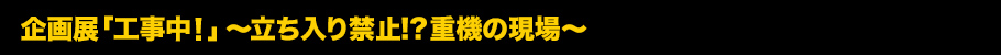 企画展「工事中！」～立ち入り禁止!?重機の現場～とは