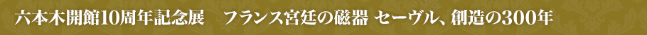 六本木開館10周年記念展　フランス宮廷の磁器 セーヴル、創造の300年とは