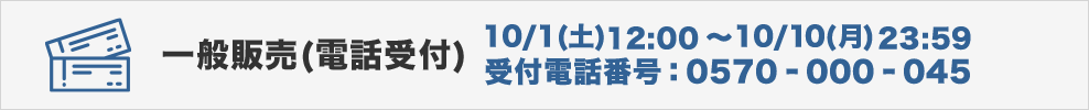 チケット世界同時販売(電話受付) 10/1（土）10:00～10/10（日）23:00 受付電話番号:0570-000-045