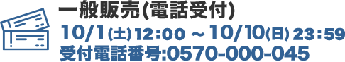 チケット世界同時販売(電話受付) 10/1（土）10:00～10/10（日）23:00 受付電話番号:0570-000-045