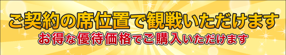 ご契約の席位置で観戦いただけます。一般価格よりもお得な優待価格でご購入いただけます