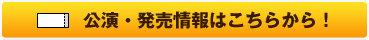 公演・発売情報はこちらから！