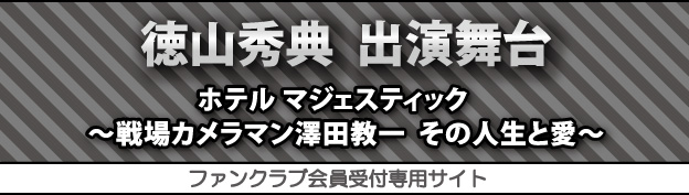 徳山秀典　出演舞台　ホテル マジェスティック　〜戦場カメラマン澤田教一　その人生と愛〜　ファンクラブ会員受付専用サイト